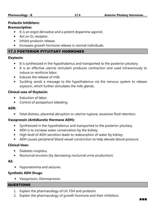 Pharmacology - II 17.4 Anterior Pituitary Hormones …
…
…
…
Prolactin Inhibitors:
Bromocriptine:
• It is an ergot derivative and a potent dopamine agonist.
• Act on D2 receptor.
• Inhibit prolactin release.
• Increases growth hormone release in normal individuals.
17.3 POSTERIOR PITUITARY HORMONES
Oxytocin:
• It is synthesized in the hypothalamus and transported to the posterior pituitary.
• It is an effective uterine stimulant produces contraction and used intravenously to
induce or reinforce labor.
• Induces the release of milk.
• Suckling sends a message to the hypothalamus via the nervous system to release
oxytocin, which further stimulates the milk glands.
Clinical uses of Oxytocin:
• Induction of labor.
• Control of postpartum bleeding.
ADR:
• Fetal distress, placental abruption or uterine rupture, excessive fluid retention.
Vasopressin (Antidiuretic Hormone ADH):
• Synthesized in the hypothalamus and transported to the posterior pituitary.
• ADH is to increase water conservation by the kidney.
• High level of ADH secretion leads to reabsorption of water by kidney.
• ADH causes peripheral blood vessel constriction to help elevate blood pressure.
Clinical Uses:
• Diabetes insipidus.
• Nocturnal enuresis (by decreasing nocturnal urine production).
AE:
• Hyponatremia and seizures.
Synthetic ADH Drugs:
• Vasopressin, Desmopressin.
QUESTIONS
1. Explain the pharmacology of LH, FSH and prolactin.
2. Explain the pharmacology of growth hormone and their inhibitors.
 
