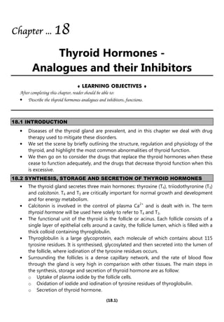 (18.1)
Chapter
Chapter
Chapter
Chapter ...
...
...
... 1
1
1
18
8
8
8
Thyroid Hormones -
Analogues and their Inhibitors
♦ LEARNING OBJECTIVES ♦
After completing this chapter, reader should be able to:
• Describe the thyroid hormones analogues and inhibitors, functions.
18.1 INTRODUCTION
• Diseases of the thyroid gland are prevalent, and in this chapter we deal with drug
therapy used to mitigate these disorders.
• We set the scene by briefly outlining the structure, regulation and physiology of the
thyroid, and highlight the most common abnormalities of thyroid function.
• We then go on to consider the drugs that replace the thyroid hormones when these
cease to function adequately, and the drugs that decrease thyroid function when this
is excessive.
18.2 SYNTHESIS, STORAGE AND SECRETION OF THYROID HORMONES
• The thyroid gland secretes three main hormones: thyroxine (T4), triiodothyronine (T3)
and calcitonin. T4 and T3 are critically important for normal growth and development
and for energy metabolism.
• Calcitonin is involved in the control of plasma Ca2+
and is dealt with in. The term
thyroid hormone will be used here solely to refer to T4 and T3.
• The functional unit of the thyroid is the follicle or acinus. Each follicle consists of a
single layer of epithelial cells around a cavity, the follicle lumen, which is filled with a
thick colloid containing thyroglobulin.
• Thyroglobulin is a large glycoprotein, each molecule of which contains about 115
tyrosine residues. It is synthesised, glycosylated and then secreted into the lumen of
the follicle, where iodination of the tyrosine residues occurs.
• Surrounding the follicles is a dense capillary network, and the rate of blood flow
through the gland is very high in comparison with other tissues. The main steps in
the synthesis, storage and secretion of thyroid hormone are as follow:
o Uptake of plasma iodide by the follicle cells.
o Oxidation of iodide and iodination of tyrosine residues of thyroglobulin.
o Secretion of thyroid hormone.
 