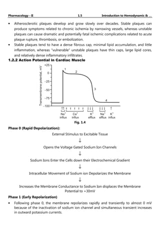 Pharmacology - II 1.5 Introduction to Hemodynamic & …
…
…
…
• Atherosclerotic plaques develop and grow slowly over decades. Stable plaques can
produce symptoms related to chronic ischemia by narrowing vessels, whereas unstable
plaques can cause dramatic and potentially fatal ischemic complications related to acute
plaque rupture, thrombosis, or embolization.
• Stable plaques tend to have a dense fibrous cap, minimal lipid accumulation, and little
inflammation, whereas “vulnerable” unstable plaques have thin caps, large lipid cores,
and relatively dense inflammatory infiltrates.
1.2.2 Action Potential in Cardiac Muscle
+25
1
2
3
4
Transmembrane
potential,
mV
0
-25
-50
-75
-100
Na
influx
+
Ca
influx
+
K
efflux
+
Na
efflux
+
K
influx
+
Fig. 1.4
Phase 0 (Rapid Depolarization):
External Stimulus to Excitable Tissue
↓
Opens the Voltage Gated Sodium Ion Channels
↓
Sodium Ions Enter the Cells down their Electrochemical Gradient
↓
Intracellular Movement of Sodium ion Depolarizes the Membrane
↓
Increases the Membrane Conductance to Sodium Ion displaces the Membrane
Potential to +30mV
Phase 1 (Early Repolarization)
• Following phase 0, the membrane repolarizes rapidly and transiently to almost 0 mV
because of the inactivation of sodium ion channel and simultaneous transient increases
in outward potassium currents.
 