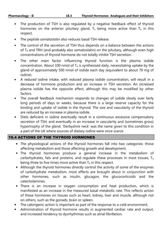 Pharmacology - II 18.3 Thyroid Hormones- Analogues and their Inhibitors
• The production of TSH is also regulated by a negative feedback effect of thyroid
hormones on the anterior pituitary gland, T3 being more active than T4 in this
respect.
• The peptide somatostatin also reduces basal TSH release.
• The control of the secretion of TSH thus depends on a balance between the actions
of T4 and TRH (and probably also somatostatin) on the pituitary, although even high
concentrations of thyroid hormone do not totally inhibit TSH secretion.
• The other main factor influencing thyroid function is the plasma iodide
concentration. About 100 nmol of T4 is synthesised daily, necessitating uptake by the
gland of approximately 500 nmol of iodide each day (equivalent to about 70 mg of
iodine).
• A reduced iodine intake, with reduced plasma iodide concentration, will result in a
decrease of hormone production and an increase in TSH secretion. An increased
plasma iodide has the opposite effect, although this may be modified by other
factors.
• The overall feedback mechanism responds to changes of iodide slowly over fairly
long periods of days or weeks, because there is a large reserve capacity for the
binding and uptake of iodide in the thyroid. The size and vascularity of the thyroid
are reduced by an increase in plasma iodide.
• Diets deficient in iodine eventually result in a continuous excessive compensatory
secretion of TSH, and eventually in an increase in vascularity and (sometimes gross)
hypertrophy of the gland. 'Derbyshire neck' was the name given to this condition in
a part of the UK where sources of dietary iodine were once scarce.
18.4 ACTIONS OF THE THYROID HORMONES
• The physiological actions of the thyroid hormones fall into two categories: those
affecting metabolism and those affecting growth and development.
• The thyroid hormones produce a general increase in the metabolism of
carbohydrates, fats and proteins, and regulate these processes in most tissues, T3
being three to five times more active than T4 in this respect.
• Although the thyroid hormones directly control the activity of some of the enzymes
of carbohydrate metabolism, most effects are brought about in conjunction with
other hormones, such as insulin, glucagon, the glucocorticoids and the
catecholamines.
• There is an increase in oxygen consumption and heat production, which is
manifested as an increase in the measured basal metabolic rate. This reflects action
of these hormones on tissues such as heart, kidney, liver and muscle, although not
on others, such as the gonads, brain or spleen.
• The calorigenic action is important as part of the response to a cold environment.
• Administration of thyroid hormone results in augmented cardiac rate and output,
and increased tendency to dysrhythmias such as atrial fibrillation.
 