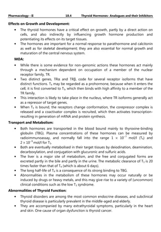 Pharmacology - II 18.4 Thyroid Hormones- Analogues and their Inhibitors
Effects on Growth and Development:
• The thyroid hormones have a critical effect on growth, partly by a direct action on
cells, and also indirectly by influencing growth hormone production and
potentiating its effects on its target tissues.
• The hormones are important for a normal response to parathormone and calcitonin
as well as for skeletal development; they are also essential for normal growth and
maturation of the central nervous system.
MOA:
• While there is some evidence for non-genomic actions these hormones act mainly
through a mechanism dependent on occupation of a member of the nuclear
receptor family, TR.
• Two distinct genes, TRα and TRβ, code for several receptor isoforms that have
distinct functions. T4 may be regarded as a prohormone, because when it enters the
cell, it is first converted to T3, which then binds with high affinity to a member of the
TR family.
• This interaction is likely to take place in the nucleus, where TR isoforms generally act
as a repressor of target genes.
• When T3 is bound, the receptors change conformation, the corepressor complex is
released and a coactivator complex is recruited, which then activates transcription-
resulting in generation of mRNA and protein synthesis.
Transport and Metabolism:
• Both hormones are transported in the blood bound mainly to thyroxine-binding
globulin (TBG). Plasma concentrations of these hormones can be measured by
radioimmunoassay, and normally fall into the range 1 × 10−7
mol/l (T4) and
2 × 10−9
mol/l for T3.
• Both are eventually metabolised in their target tissues by deiodination, deamination,
decarboxylation, and conjugation with glucuronic and sulfuric acids.
• The liver is a major site of metabolism, and the free and conjugated forms are
excreted partly in the bile and partly in the urine. The metabolic clearance of T3 is 20
times faster than that of T4 (which is about 6 days).
• The long half-life of T4 is a consequence of its strong binding to TBG.
• Abnormalities in the metabolism of these hormones may occur naturally or be
induced by drugs or heavy metals, and this may give rise to a variety of (uncommon)
clinical conditions such as the low T3 syndrome.
Abnormalities of Thyroid Function:
• Thyroid disorders are among the most common endocrine diseases, and subclinical
thyroid disease is particularly prevalent in the middle-aged and elderly.
• They are accompanied by many extrathyroidal symptoms, particularly in the heart
and skin. One cause of organ dysfunction is thyroid cancer.
 