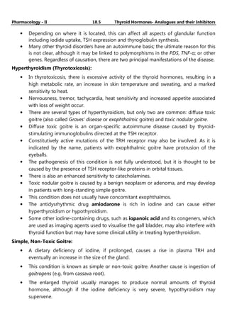 Pharmacology - II 18.5 Thyroid Hormones- Analogues and their Inhibitors
• Depending on where it is located, this can affect all aspects of glandular function
including iodide uptake, TSH expression and thyroglobulin synthesis.
• Many other thyroid disorders have an autoimmune basis; the ultimate reason for this
is not clear, although it may be linked to polymorphisms in the PDS, TNF-α; or other
genes. Regardless of causation, there are two principal manifestations of the disease.
Hyperthyroidism (Thyrotoxicosis):
• In thyrotoxicosis, there is excessive activity of the thyroid hormones, resulting in a
high metabolic rate, an increase in skin temperature and sweating, and a marked
sensitivity to heat.
• Nervousness, tremor, tachycardia, heat sensitivity and increased appetite associated
with loss of weight occur.
• There are several types of hyperthyroidism, but only two are common: diffuse toxic
goitre (also called Graves' disease or exophthalmic goitre) and toxic nodular goitre.
• Diffuse toxic goitre is an organ-specific autoimmune disease caused by thyroid-
stimulating immunoglobulins directed at the TSH receptor.
• Constitutively active mutations of the TRH receptor may also be involved. As it is
indicated by the name, patients with exophthalmic goitre have protrusion of the
eyeballs.
• The pathogenesis of this condition is not fully understood, but it is thought to be
caused by the presence of TSH receptor-like proteins in orbital tissues.
• There is also an enhanced sensitivity to catecholamines.
• Toxic nodular goitre is caused by a benign neoplasm or adenoma, and may develop
in patients with long-standing simple goitre.
• This condition does not usually have concomitant exophthalmos.
• The antidysrhythmic drug amiodarone is rich in iodine and can cause either
hyperthyroidism or hypothyroidism.
• Some other iodine-containing drugs, such as iopanoic acid and its congeners, which
are used as imaging agents used to visualise the gall bladder, may also interfere with
thyroid function but may have some clinical utility in treating hyperthyroidism.
Simple, Non-Toxic Goitre:
• A dietary deficiency of iodine, if prolonged, causes a rise in plasma TRH and
eventually an increase in the size of the gland.
• This condition is known as simple or non-toxic goitre. Another cause is ingestion of
goitrogens (e.g. from cassava root).
• The enlarged thyroid usually manages to produce normal amounts of thyroid
hormone, although if the iodine deficiency is very severe, hypothyroidism may
supervene.
 