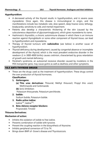 Pharmacology - II 18.6 Thyroid Hormones- Analogues and their Inhibitors
Hypothyroidism:
• A decreased activity of the thyroid results in hypothyroidism, and in severe cases
myxoedema. Once again, this disease is immunological in origin, and the
manifestations include low metabolic rate, slow speech, deep hoarse voice, lethargy,
bradycardia, sensitivity to cold, and mental impairment.
• Patients also develop a characteristic thickening of the skin (caused by the
subcutaneous deposition of glycosaminoglycans), which gives myxoedema its name.
• Hashimoto's thyroiditis, a chronic autoimmune disease in which there is an immune
reaction against thyroglobulin or some other component of thyroid tissue, can lead
to hypothyroidism and myxoedema.
• Therapy of thyroid tumours with radioiodine (see below) is another cause of
hypothyroidism.
• Thyroid deficiency during development, caused by congenital absence or incomplete
development of the thyroid, which is the most prevalent endocrine disorder in the
newborn (1 in 3000-4000 births) causes cretinism, characterised by gross retardation
of growth and mental deficiency.
• Pendred's syndrome, an autosomal recessive disorder caused by mutations in the
PDS transporter gene, may cause goitre as well as deafness and other symptoms.
18.5 ANTI-THYROID DRUGS
• These are the drugs used as the treatment of hyperthyroidism. These drugs control
the over production of thyroid hormones.
Classification:
1. Goiterogens:
(a) Thio urea derivatives: Thiourial, Methyl thiouracil, Propyl thio uracil,
Methimazole and Carbimazole.
(b) Ionic Inhibition:
Potassium thiocyanate, Potassium perchlorate.
2. Iodide:
Sodium Iodide, Potassium Iodide.
3. Radio active iodine:
Iodine131
, Iodine125
.
4. Beta-Adreno receptor blockers:
Propranalol, Timolol
Thiourea Derivatives:
Mechanism of action:
• Inhibits the oxidation of iodide to free iodine.
• Prevents combination of iodide with tyrosine.
• Prevent the coupling reaction in the biosynthesis of thyrosine.
• Inhibits peripheral conversion of T3 to T4.
• Brings down BMP of- Grave’s disease and Thyrotoxicosis.
 