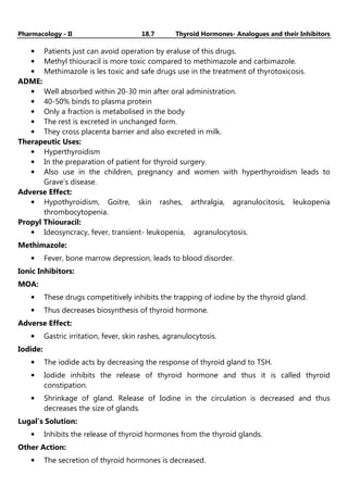 Pharmacology - II 18.7 Thyroid Hormones- Analogues and their Inhibitors
• Patients just can avoid operation by eraluse of this drugs.
• Methyl thiouracil is more toxic compared to methimazole and carbimazole.
• Methimazole is les toxic and safe drugs use in the treatment of thyrotoxicosis.
ADME:
• Well absorbed within 20-30 min after oral administration.
• 40-50% binds to plasma protein
• Only a fraction is metabolised in the body
• The rest is excreted in unchanged form.
• They cross placenta barrier and also excreted in milk.
Therapeutic Uses:
• Hyperthyroidism
• In the preparation of patient for thyroid surgery.
• Also use in the children, pregnancy and women with hyperthyroidism leads to
Grave’s disease.
Adverse Effect:
• Hypothyroidism, Goitre, skin rashes, arthralgia, agranulocitosis, leukopenia
thrombocytopenia.
Propyl Thiouracil:
• Ideosyncracy, fever, transient- leukopenia, agranulocytosis.
Methimazole:
• Fever, bone marrow depression, leads to blood disorder.
Ionic Inhibitors:
MOA:
• These drugs competitively inhibits the trapping of iodine by the thyroid gland.
• Thus decreases biosynthesis of thyroid hormone.
Adverse Effect:
• Gastric irritation, fever, skin rashes, agranulocytosis.
Iodide:
• The iodide acts by decreasing the response of thyroid gland to TSH.
• Iodide inhibits the release of thyroid hormone and thus it is called thyroid
constipation.
• Shrinkage of gland. Release of Iodine in the circulation is decreased and thus
decreases the size of glands.
Lugal’s Solution:
• Inhibits the release of thyroid hormones from the thyroid glands.
Other Action:
• The secretion of thyroid hormones is decreased.
 