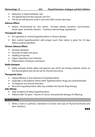 Pharmacology - II 18.8 Thyroid Hormones- Analogues and their Inhibitors
• Reduction in basal metabolic rate.
• The glands become less vascular and firm.
• The acinar cell become small in size and collid content decrease.
Adverse Effect:
• Iodism: characterised by- skin rashes, Increase salivary secretion, Lacrimination,
Acute hyper sensitivity reaction, Cutaneus haemorrhage, agioedema.
Therapeutic Uses:
• Pre operative to control hyperthyroidism in Grave’s disease.
• Best control hyperthyroidism with propyl uracil, then iodine is given for 10 days
before surgical operation.
Chronic Adverse Effect:
• Increase salivation
• Sourness of teeth and gums
• Swelling of eye lids
• Upper respiratory tract infection
• Inflammation of pharynx and larynx.
Radio Isotopes:
• Radio isotopes emites alpha and gamma rays which are having cytotoxic action on
the thyroid gland and can be use for thyroid carcinoma.
Therapeutic Uses:
• Highly effective in the treatment of hypothyroidism.
• Especially in old patients where other hyperthyroidism drugs are contraindicated.
• To diagnose any thyroid disorders.
• Recurrent hyperthyroidism after any suitable anti thyroid drug therapy.
Side Effects:
• High incidence of delay hyperthyroidism.
• Patients after 30 years- chances of cancer and potential damage of offspring.
QUESTIONS
1. Write a note on synthesis, mechanism of action and uses of Thyroid hormones and
their inhibitors.
 
