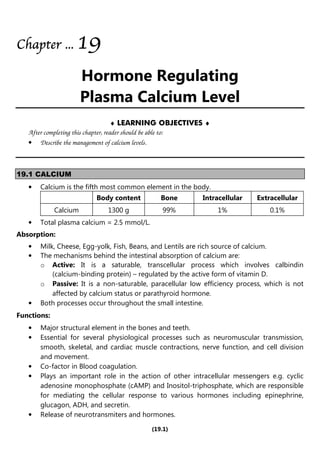 (19.1)
Chapter
Chapter
Chapter
Chapter ...
...
...
... 19
19
19
19
Hormone Regulating
Plasma Calcium Level
♦ LEARNING OBJECTIVES ♦
After completing this chapter, reader should be able to:
• Describe the management of calcium levels.
19.1 CALCIUM
• Calcium is the fifth most common element in the body.
Body content Bone Intracellular Extracellular
Calcium 1300 g 99% 1% 0.1%
• Total plasma calcium = 2.5 mmol/L.
Absorption:
• Milk, Cheese, Egg-yolk, Fish, Beans, and Lentils are rich source of calcium.
• The mechanisms behind the intestinal absorption of calcium are:
o Active: It is a saturable, transcellular process which involves calbindin
(calcium-binding protein) – regulated by the active form of vitamin D.
o Passive: It is a non-saturable, paracellular low efficiency process, which is not
affected by calcium status or parathyroid hormone.
• Both processes occur throughout the small intestine.
Functions:
• Major structural element in the bones and teeth.
• Essential for several physiological processes such as neuromuscular transmission,
smooth, skeletal, and cardiac muscle contractions, nerve function, and cell division
and movement.
• Co-factor in Blood coagulation.
• Plays an important role in the action of other intracellular messengers e.g. cyclic
adenosine monophosphate (cAMP) and Inositol-triphosphate, which are responsible
for mediating the cellular response to various hormones including epinephrine,
glucagon, ADH, and secretin.
• Release of neurotransmiters and hormones.
 