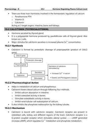 Pharmacology - II 19.2 Hormone Regulating Plasma Calcium Level
• There are three main hormones involved in the homeostatic regulation of calcium:
o Parathornone PTH
o Vitamin D
o Calcitonin
Acting at 3 target organs: intestine, bone and kidneys.
19.2 CALCITONIN (THYROCALCITONIN)
• Hormone secreted by thyroid gland.
• It is a polypeptide hormone produced by parafollicular cells of thyroid gland. Also
known as c-cells.
• Major stimulus for calcitonin secretion is increased plasma Ca2+
concentration.
19.2.1 Synthesis
• Calcitonin is formed by proteolytic cleavage of prepropeptide (product of CALCI
gene).
CALCI gene
Prepropeptide
Calcitonin
Secretion
Proteolytic cleavage
Stimulated
Secretion of calcitonin
stimulated by,
Increase Ca in serum
++
Gastric and Pentagastrin release
19.2.2 Pharmacological Action
• Helps in metabolism of calcium and phosphorous.
• Calcitonin lowers blood calcium through following four methods.
o Inhibit calcium absorption in intestine.
o Inhibit osteoclast activity in bones.
o Stimulate osteoblastic activity in bones.
o Inhibit renal tubular cell reabsorption of calcium.
• It also inhibits the phosphate reabsorption by the kidney tubules.
19.2.3 Mechanism
• Calcitonin is bound with calcitonin receptor. Caicitonin receptor are present in
osteoblast cells, kidney and different regions of the brain. Calcitonin receptor is a
G-protein coupled receptor which stimulates adenyl cyclase ------cAMP generated
(increase cAMP), which regulates Ca++
metabolism and phosphate metabolism.
 