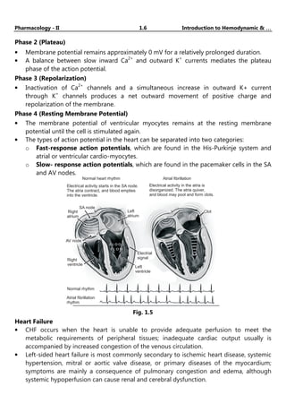 Pharmacology - II 1.6 Introduction to Hemodynamic & …
…
…
…
Phase 2 (Plateau)
• Membrane potential remains approximately 0 mV for a relatively prolonged duration.
• A balance between slow inward Ca2+
and outward K+
currents mediates the plateau
phase of the action potential.
Phase 3 (Repolarization)
• Inactivation of Ca2+
channels and a simultaneous increase in outward K+ current
through K+
channels produces a net outward movement of positive charge and
repolarization of the membrane.
Phase 4 (Resting Membrane Potential)
• The membrane potential of ventricular myocytes remains at the resting membrane
potential until the cell is stimulated again.
• The types of action potential in the heart can be separated into two categories:
o Fast-response action potentials, which are found in the His-Purkinje system and
atrial or ventricular cardio-myocytes.
o Slow- response action potentials, which are found in the pacemaker cells in the SA
and AV nodes.
Normal heart rhythm
Electrical activity starts in the SA node.
The atria contract, and blood empties
into the ventricle.
Electrical activity in the atria is
disorganized. The atria quiver,
and blood may pool and form clots.
Atrial fibrillation
Right
atrium
SA node
Left
atrium
AV node
Electrial
signal
Left
ventricle
Right
ventricle
Normal rhythm
Atrial fibrillation
rhythm
Clot
Fig. 1.5
Heart Failure
• CHF occurs when the heart is unable to provide adequate perfusion to meet the
metabolic requirements of peripheral tissues; inadequate cardiac output usually is
accompanied by increased congestion of the venous circulation.
• Left-sided heart failure is most commonly secondary to ischemic heart disease, systemic
hypertension, mitral or aortic valve disease, or primary diseases of the myocardium;
symptoms are mainly a consequence of pulmonary congestion and edema, although
systemic hypoperfusion can cause renal and cerebral dysfunction.
Pharma Masti
YouTube channel :-
 