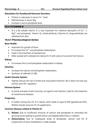 Pharmacology - II 19.4 Hormone Regulating Plasma Calcium Level
Stimulators for Parathyroid Hormone Secretion:
• If there is a decrease in serum Ca++
level.
• Mild decrease in serum Mg.
• Increase in serum phosphate level.
19.4 VITAMINE-D
• It is a fat soluble vitamin. It is very important for intestinal absorption of Ca2+
, F,
Mg2+
and phosphate. Vitamin D3 (cholecalciferol), Vitamine D2 (Ergocalciferole) are
obtained from diet.
19.4.1 Pharmacological Action
Bone Health:
• Important for growth of bone.
• It increases the Ca2+
and phosphate reabsorption.
• Used in the treatment of osteoporosis.
• Older people with osteoporosis taking Vit. D with calcium to prevent hip fracture.
Kidney:
• It increases the Ca and phosphate reabsorption in kidney.
Intestine:
• Increases the calcium and phosphate reabsorption.
• Synthesis of calbindin D-28K.
Cardio Vascular System:
• Slightly reduces the risk of stroke and myocardial infraction. But it does not have any
activity upon B.P. regulation.
Immune System:
• It mainly activates innate immunity, act against viral infection. Used for the treatment
of autoimmune diseases.
Pregnancy:
• If mother having less Vit. D in blood, which leads to type IV DM (gestational D.M.).
Mother should consume Vit. D supplements.
Common diseases related to Vitamin D:
1. Rickets: Due to insufficient amounts of calcium and phosphate to mineralize the
growing bones leading to growth failure and skeletal deformities in children.
2. Osteomalacia: Due to inadequate levels of phosphate, calcium and Vit. D
(impairment of bone metabolism) in older people.
 