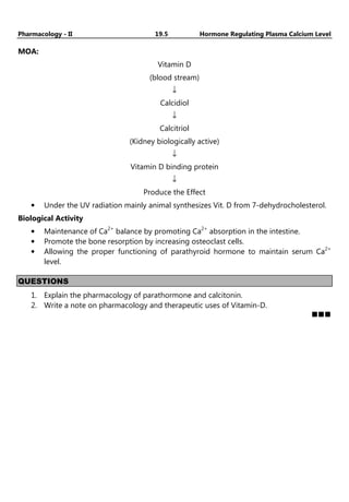 Pharmacology - II 19.5 Hormone Regulating Plasma Calcium Level
MOA:
Vitamin D
(blood stream)
↓
Calcidiol
↓
Calcitriol
(Kidney biologically active)
↓
Vitamin D binding protein
↓
Produce the Effect
• Under the UV radiation mainly animal synthesizes Vit. D from 7-dehydrocholesterol.
Biological Activity
• Maintenance of Ca2+
balance by promoting Ca2+
absorption in the intestine.
• Promote the bone resorption by increasing osteoclast cells.
• Allowing the proper functioning of parathyroid hormone to maintain serum Ca2+
level.
QUESTIONS
1. Explain the pharmacology of parathormone and calcitonin.
2. Write a note on pharmacology and therapeutic uses of Vitamin-D.
 