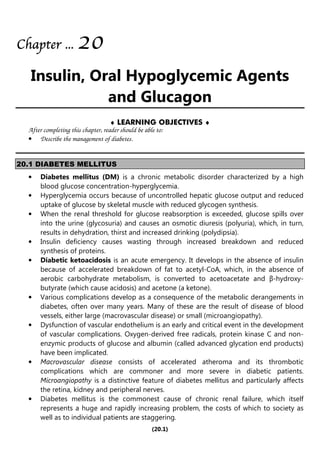 (20.1)
Chapter
Chapter
Chapter
Chapter ...
...
...
... 20
20
20
20
Insulin, Oral Hypoglycemic Agents
and Glucagon
♦ LEARNING OBJECTIVES ♦
After completing this chapter, reader should be able to:
• Describe the management of diabetes.
20.1 DIABETES MELLITUS
• Diabetes mellitus (DM) is a chronic metabolic disorder characterized by a high
blood glucose concentration-hyperglycemia.
• Hyperglycemia occurs because of uncontrolled hepatic glucose output and reduced
uptake of glucose by skeletal muscle with reduced glycogen synthesis.
• When the renal threshold for glucose reabsorption is exceeded, glucose spills over
into the urine (glycosuria) and causes an osmotic diuresis (polyuria), which, in turn,
results in dehydration, thirst and increased drinking (polydipsia).
• Insulin deficiency causes wasting through increased breakdown and reduced
synthesis of proteins.
• Diabetic ketoacidosis is an acute emergency. It develops in the absence of insulin
because of accelerated breakdown of fat to acetyl-CoA, which, in the absence of
aerobic carbohydrate metabolism, is converted to acetoacetate and β-hydroxy-
butyrate (which cause acidosis) and acetone (a ketone).
• Various complications develop as a consequence of the metabolic derangements in
diabetes, often over many years. Many of these are the result of disease of blood
vessels, either large (macrovascular disease) or small (microangiopathy).
• Dysfunction of vascular endothelium is an early and critical event in the development
of vascular complications. Oxygen-derived free radicals, protein kinase C and non-
enzymic products of glucose and albumin (called advanced glycation end products)
have been implicated.
• Macrovascular disease consists of accelerated atheroma and its thrombotic
complications which are commoner and more severe in diabetic patients.
Microangiopathy is a distinctive feature of diabetes mellitus and particularly affects
the retina, kidney and peripheral nerves.
• Diabetes mellitus is the commonest cause of chronic renal failure, which itself
represents a huge and rapidly increasing problem, the costs of which to society as
well as to individual patients are staggering.
 
