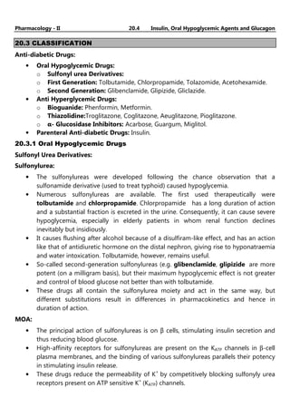 Pharmacology - II 20.4 Insulin, Oral Hypoglycemic Agents and Glucagon
20.3 CLASSIFICATION
Anti-diabetic Drugs:
• Oral Hypoglycemic Drugs:
o Sulfonyl urea Derivatives:
o First Generation: Tolbutamide, Chlorpropamide, Tolazomide, Acetohexamide.
o Second Generation: Glibenclamide, Glipizide, Gliclazide.
• Anti Hyperglycemic Drugs:
o Bioguanide: Phenformin, Metformin.
o Thiazolidine:Troglitazone, Coglitazone, Aeuglitazone, Pioglitazone.
o α- Glucosidase Inhibitors: Acarbose, Guargum, Miglitol.
• Parenteral Anti-diabetic Drugs: Insulin.
20.3.1 Oral Hypoglycemic Drugs
Sulfonyl Urea Derivatives:
Sulfonylurea:
• The sulfonylureas were developed following the chance observation that a
sulfonamide derivative (used to treat typhoid) caused hypoglycemia.
• Numerous sulfonylureas are available. The first used therapeutically were
tolbutamide and chlorpropamide. Chlorpropamide has a long duration of action
and a substantial fraction is excreted in the urine. Consequently, it can cause severe
hypoglycemia, especially in elderly patients in whom renal function declines
inevitably but insidiously.
• It causes flushing after alcohol because of a disulfiram-like effect, and has an action
like that of antidiuretic hormone on the distal nephron, giving rise to hyponatraemia
and water intoxication. Tolbutamide, however, remains useful.
• So-called second-generation sulfonylureas (e.g. glibenclamide, glipizide are more
potent (on a milligram basis), but their maximum hypoglycemic effect is not greater
and control of blood glucose not better than with tolbutamide.
• These drugs all contain the sulfonylurea moiety and act in the same way, but
different substitutions result in differences in pharmacokinetics and hence in
duration of action.
MOA:
• The principal action of sulfonylureas is on β cells, stimulating insulin secretion and
thus reducing blood glucose.
• High-affinity receptors for sulfonylureas are present on the KATP channels in β-cell
plasma membranes, and the binding of various sulfonylureas parallels their potency
in stimulating insulin release.
• These drugs reduce the permeability of K+
by competitively blocking sulfonyly urea
receptors present on ATP sensitive K+
(KATP) channels.
 
