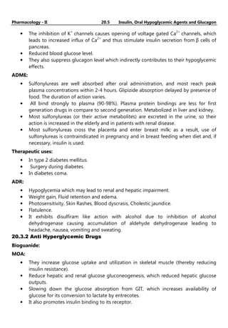 Pharmacology - II 20.5 Insulin, Oral Hypoglycemic Agents and Glucagon
• The inhibition of K+
channels causes opening of voltage gated Ca2+
channels, which
leads to increased influx of Ca2+
and thus stimulate insulin secretion from β cells of
pancreas.
• Reduced blood glucose level.
• They also suppress glucagon level which indirectly contributes to their hypoglycemic
effects.
ADME:
• Sulfonylureas are well absorbed after oral administration, and most reach peak
plasma concentrations within 2-4 hours. Glipizide absorption delayed by presence of
food. The duration of action varies.
• All bind strongly to plasma (90-98%). Plasma protein bindings are less for first
generation drugs in compare to second generation. Metabolized in liver and kidney.
• Most sulfonylureas (or their active metabolites) are excreted in the urine, so their
action is increased in the elderly and in patients with renal disease.
• Most sulfonylureas cross the placenta and enter breast milk; as a result, use of
sulfonylureas is contraindicated in pregnancy and in breast feeding when diet and, if
necessary, insulin is used.
Therapeutic uses:
• In type 2 diabetes mellitus.
• Surgery during diabetes.
• In diabetes coma.
ADR:
• Hypoglycemia which may lead to renal and hepatic impairment.
• Weight gain, Fluid retention and edema.
• Photosensitivity, Skin Rashes, Blood dyscrasis, Cholestic jaundice.
• Flatulence.
• It exhibits disulfiram like action with alcohol due to inhibition of alcohol
dehydrogenase causing accumulation of aldehyde dehydrogenase leading to
headache, nausea, vomiting and sweating.
20.3.2 Anti Hyperglycemic Drugs
Bioguanide:
MOA:
• They increase glucose uptake and utilization in skeletal muscle (thereby reducing
insulin resistance).
• Reduce hepatic and renal glucose gluconeogenesis, which reduced hepatic glucose
outputs.
• Slowing down the glucose absorption from GIT, which increases availability of
glucose for its conversion to lactate by entrecotes.
• It also promotes insulin binding to its receptor.
 