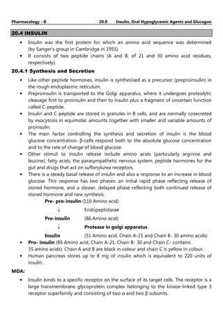 Pharmacology - II 20.8 Insulin, Oral Hypoglycemic Agents and Glucagon
20.4 INSULIN
• Insulin was the first protein for which an amino acid sequence was determined
(by Sanger's group in Cambridge in 1955).
• It consists of two peptide chains (A and B, of 21 and 30 amino acid residues,
respectively).
20.4.1 Synthesis and Secretion
• Like other peptide hormones, insulin is synthesised as a precursor (preproinsulin) in
the rough endoplasmic reticulum.
• Preproinsulin is transported to the Golgi apparatus, where it undergoes proteolytic
cleavage first to proinsulin and then to insulin plus a fragment of uncertain function
called C-peptide.
• Insulin and C-peptide are stored in granules in B cells, and are normally cosecreted
by exocytosis in equimolar amounts together with smaller and variable amounts of
proinsulin.
• The main factor controlling the synthesis and secretion of insulin is the blood
glucose concentration. β-cells respond both to the absolute glucose concentration
and to the rate of change of blood glucose.
• Other stimuli to insulin release include amino acids (particularly arginine and
leucine), fatty acids, the parasympathetic nervous system, peptide hormones for the
gut and drugs that act on sulfonylurea receptors.
• There is a steady basal release of insulin and also a response to an increase in blood
glucose. This response has two phases: an initial rapid phase reflecting release of
stored hormone, and a slower, delayed phase reflecting both continued release of
stored hormone and new synthesis.
Pre- pro-insulin (110 Amino acid)
↓ Endopeptidasae
Pro-insulin (86 Amino acid)
↓ Protease in golgi apparatus
Insulin (51 Amino acid, Chain A-21 and Chain B- 30 amino acids)
• Pro- insulin (86 Amino acid, Chain A-21, Chain B- 30 and Chain C- contains
35 amino acids). Chain A and B are black in colour and chain C is yellow in colour.
• Human pancreas stores up to 8 mg of insulin which is equivalent to 220 units of
insulin.
MOA:
• Insulin binds to a specific receptor on the surface of its target cells. The receptor is a
large transmembrane glycoprotein complex belonging to the kinase-linked type 3
receptor superfamily and consisting of two α and two β subunits.
 