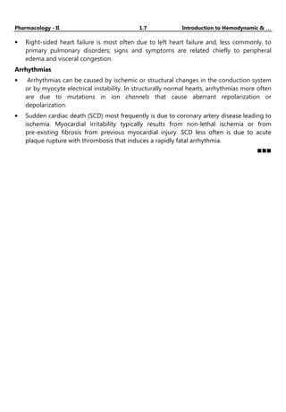 Pharmacology - II 1.7 Introduction to Hemodynamic & …
…
…
…
• Right-sided heart failure is most often due to left heart failure and, less commonly, to
primary pulmonary disorders; signs and symptoms are related chiefly to peripheral
edema and visceral congestion.
Arrhythmias
• Arrhythmias can be caused by ischemic or structural changes in the conduction system
or by myocyte electrical instability. In structurally normal hearts, arrhythmias more often
are due to mutations in ion channels that cause aberrant repolarization or
depolarization.
• Sudden cardiac death (SCD) most frequently is due to coronary artery disease leading to
ischemia. Myocardial irritability typically results from non-lethal ischemia or from
pre-existing fibrosis from previous myocardial injury. SCD less often is due to acute
plaque rupture with thrombosis that induces a rapidly fatal arrhythmia.
YouTube channel :-
Pharma Masti
 