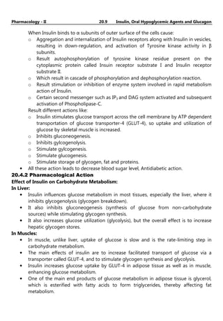 Pharmacology - II 20.9 Insulin, Oral Hypoglycemic Agents and Glucagon
When Insulin binds to α subunits of outer surface of the cells cause:
o Aggregation and internalization of Insulin receptors along with Insulin in vesicles,
resulting in down-regulation, and activation of Tyrosine kinase activity in β
subunits.
o Result autophosphorylation of tyrosine kinase residue present on the
cytoplasmic protein called Insuin receptor substrate I and Insulin receptor
substrate II.
o Which result in cascade of phosphorylation and dephosphorylation reaction.
o Result stimulation or inhibition of enzyme system involved in rapid metabolism
action of Insulin.
o Certain second messenger such as IP3 and DAG system activated and subsequent
activation of Phospholipase-C.
Result different actions like:
o Insulin stimulates glucose transport across the cell membrane by ATP dependent
transportation of glucose transporter-4 (GLUT-4), so uptake and utilization of
glucose by skeletal muscle is increased.
o Inhibits gluconeogenesis.
o Inhibits gylcogenolysis.
o Stimulate gylcogenesis.
o Stimulate glucogenesis.
o Stimulate storage of glycogen, fat and proteins.
• All these action leads to decrease blood sugar level, Antidiabetic action.
20.4.2 Pharmacological Action
Effect of Insulin on Carbohydrate Metabolism:
In Liver:
• Insulin influences glucose metabolism in most tissues, especially the liver, where it
inhibits glycogenolysis (glycogen breakdown).
• It also inhibits gluconeogenesis (synthesis of glucose from non-carbohydrate
sources) while stimulating glycogen synthesis.
• It also increases glucose utilization (glycolysis), but the overall effect is to increase
hepatic glycogen stores.
In Muscles:
• In muscle, unlike liver, uptake of glucose is slow and is the rate-limiting step in
carbohydrate metabolism.
• The main effects of insulin are to increase facilitated transport of glucose via a
transporter called GLUT-4, and to stimulate glycogen synthesis and glycolysis.
• Insulin increases glucose uptake by GLUT-4 in adipose tissue as well as in muscle,
enhancing glucose metabolism.
• One of the main end products of glucose metabolism in adipose tissue is glycerol,
which is esterified with fatty acids to form triglycerides, thereby affecting fat
metabolism.
 
