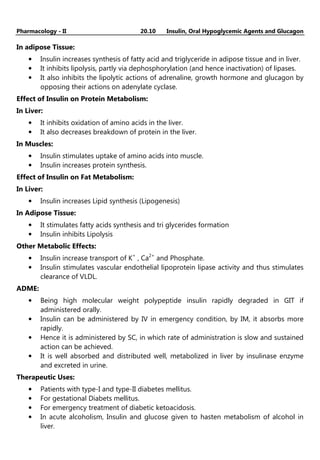 Pharmacology - II 20.10 Insulin, Oral Hypoglycemic Agents and Glucagon
In adipose Tissue:
• Insulin increases synthesis of fatty acid and triglyceride in adipose tissue and in liver.
• It inhibits lipolysis, partly via dephosphorylation (and hence inactivation) of lipases.
• It also inhibits the lipolytic actions of adrenaline, growth hormone and glucagon by
opposing their actions on adenylate cyclase.
Effect of Insulin on Protein Metabolism:
In Liver:
• It inhibits oxidation of amino acids in the liver.
• It also decreases breakdown of protein in the liver.
In Muscles:
• Insulin stimulates uptake of amino acids into muscle.
• Insulin increases protein synthesis.
Effect of Insulin on Fat Metabolism:
In Liver:
• Insulin increases Lipid synthesis (Lipogenesis)
In Adipose Tissue:
• It stimulates fatty acids synthesis and tri glycerides formation
• Insulin inhibits Lipolysis
Other Metabolic Effects:
• Insulin increase transport of K+
, Ca2+
and Phosphate.
• Insulin stimulates vascular endothelial lipoprotein lipase activity and thus stimulates
clearance of VLDL.
ADME:
• Being high molecular weight polypeptide insulin rapidly degraded in GIT if
administered orally.
• Insulin can be administered by IV in emergency condition, by IM, it absorbs more
rapidly.
• Hence it is administered by SC, in which rate of administration is slow and sustained
action can be achieved.
• It is well absorbed and distributed well, metabolized in liver by insulinase enzyme
and excreted in urine.
Therapeutic Uses:
• Patients with type-I and type-II diabetes mellitus.
• For gestational Diabets mellitus.
• For emergency treatment of diabetic ketoacidosis.
• In acute alcoholism, Insulin and glucose given to hasten metabolism of alcohol in
liver.
 