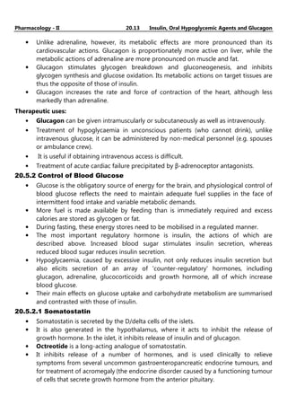 Pharmacology - II 20.13 Insulin, Oral Hypoglycemic Agents and Glucagon
• Unlike adrenaline, however, its metabolic effects are more pronounced than its
cardiovascular actions. Glucagon is proportionately more active on liver, while the
metabolic actions of adrenaline are more pronounced on muscle and fat.
• Glucagon stimulates glycogen breakdown and gluconeogenesis, and inhibits
glycogen synthesis and glucose oxidation. Its metabolic actions on target tissues are
thus the opposite of those of insulin.
• Glucagon increases the rate and force of contraction of the heart, although less
markedly than adrenaline.
Therapeutic uses:
• Glucagon can be given intramuscularly or subcutaneously as well as intravenously.
• Treatment of hypoglycaemia in unconscious patients (who cannot drink), unlike
intravenous glucose, it can be administered by non-medical personnel (e.g. spouses
or ambulance crew).
• It is useful if obtaining intravenous access is difficult.
• Treatment of acute cardiac failure precipitated by β-adrenoceptor antagonists.
20.5.2 Control of Blood Glucose
• Glucose is the obligatory source of energy for the brain, and physiological control of
blood glucose reflects the need to maintain adequate fuel supplies in the face of
intermittent food intake and variable metabolic demands.
• More fuel is made available by feeding than is immediately required and excess
calories are stored as glycogen or fat.
• During fasting, these energy stores need to be mobilised in a regulated manner.
• The most important regulatory hormone is insulin, the actions of which are
described above. Increased blood sugar stimulates insulin secretion, whereas
reduced blood sugar reduces insulin secretion.
• Hypoglycaemia, caused by excessive insulin, not only reduces insulin secretion but
also elicits secretion of an array of 'counter-regulatory' hormones, including
glucagon, adrenaline, glucocorticoids and growth hormone, all of which increase
blood glucose.
• Their main effects on glucose uptake and carbohydrate metabolism are summarised
and contrasted with those of insulin.
20.5.2.1 Somatostatin
• Somatostatin is secreted by the D/delta cells of the islets.
• It is also generated in the hypothalamus, where it acts to inhibit the release of
growth hormone. In the islet, it inhibits release of insulin and of glucagon.
• Octreotide is a long-acting analogue of somatostatin.
• It inhibits release of a number of hormones, and is used clinically to relieve
symptoms from several uncommon gastroenteropancreatic endocrine tumours, and
for treatment of acromegaly (the endocrine disorder caused by a functioning tumour
of cells that secrete growth hormone from the anterior pituitary.
 
