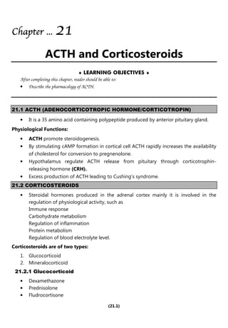 (21.1)
Chapter
Chapter
Chapter
Chapter ...
...
...
... 2
2
2
21
1
1
1
ACTH and Corticosteroids
♦ LEARNING OBJECTIVES ♦
After completing this chapter, reader should be able to:
• Describe the pharmacology of ACTH.
21.1 ACTH (ADENOCORTICOTROPIC HORMONE/CORTICOTROPIN)
• It is a 35 amino acid containing polypeptide produced by anterior pituitary gland.
Physiological Functions:
• ACTH promote steroidogenesis.
• By stimulating cAMP formation in cortical cell ACTH rapidly increases the availability
of cholesterol for conversion to pregnenolone.
• Hypothalamus regulate ACTH release from pituitary through corticotrophin-
releasing hormone (CRH).
• Excess production of ACTH leading to Cushing’s syndrome.
21.2 CORTICOSTEROIDS
• Steroidal hormones produced in the adrenal cortex mainly it is involved in the
regulation of physiological activity, such as
Immune response
Carbohydrate metabolism
Regulation of inflammation
Protein metabolism
Regulation of blood electrolyte level.
Corticosteroids are of two types:
1. Glucocorticoid
2. Mineralocorticoid
21.2.1 Glucocorticoid
• Dexamethazone
• Prednisolone
• Fludrocortisone
 