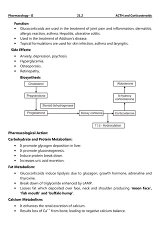 Pharmacology - II 21.2 ACTH and Corticosteroids
Function
• Glucocorticoids are used in the treatment of joint pain and inflammation, dermatitis,
allergic reaction, asthma, Hepatitis, ulcerative colitis.
• Used in the treatment of Addison’s disease.
• Topical formulations are used for skin infection, asthma and laryngitis.
Side Effects:
• Anxiety, depression, psychosis.
• Hyperglycemia.
• Osteoporosis.
• Retinopathy.
Biosynthesis
Cholesterol
Pregnenolone
Progesterone
Steroid dehydrogenase
Deoxy cortisone
Aldosterone
8-hydroxy
corticosterone
Corticosterone
11 - Hydroxylation
b
Pharmacological Action:
Carbohydrate and Protein Metabolism:
• It promote glycogen deposition in liver.
• It promote gluconeogenesis.
• Induce protein break down.
• Increases uric acid excretion.
Fat Metabolism:
• Glucocorticoids induce lipolysis due to glucagon, growth hormone, adrenaline and
thyroxine.
• Break down of triglyceride enhanced by cAMP.
• Looses fat which deposited over face, neck and shoulder producing ‘moon face’,
‘fish mouth’ and ‘buffalo hump’.
Calcium Metabolism:
• It enhances the renal excretion of calcium.
• Results loss of Ca++
from bone, leading to negative calcium balance.
 