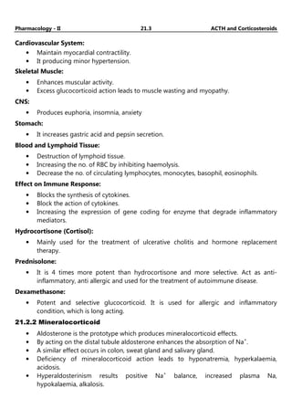 Pharmacology - II 21.3 ACTH and Corticosteroids
Cardiovascular System:
• Maintain myocardial contractility.
• It producing minor hypertension.
Skeletal Muscle:
• Enhances muscular activity.
• Excess glucocorticoid action leads to muscle wasting and myopathy.
CNS:
• Produces euphoria, insomnia, anxiety
Stomach:
• It increases gastric acid and pepsin secretion.
Blood and Lymphoid Tissue:
• Destruction of lymphoid tissue.
• Increasing the no. of RBC by inhibiting haemolysis.
• Decrease the no. of circulating lymphocytes, monocytes, basophil, eosinophils.
Effect on Immune Response:
• Blocks the synthesis of cytokines.
• Block the action of cytokines.
• Increasing the expression of gene coding for enzyme that degrade inflammatory
mediators.
Hydrocortisone (Cortisol):
• Mainly used for the treatment of ulcerative cholitis and hormone replacement
therapy.
Prednisolone:
• It is 4 times more potent than hydrocortisone and more selective. Act as anti-
inflammatory, anti allergic and used for the treatment of autoimmune disease.
Dexamethasone:
• Potent and selective glucocorticoid. It is used for allergic and inflammatory
condition, which is long acting.
21.2.2 Mineralocorticoid
• Aldosterone is the prototype which produces mineralocorticoid effects.
• By acting on the distal tubule aldosterone enhances the absorption of Na+
.
• A similar effect occurs in colon, sweat gland and salivary gland.
• Deficiency of mineralocorticoid action leads to hyponatremia, hyperkalaemia,
acidosis.
• Hyperaldosterinism results positive Na+
balance, increased plasma Na,
hypokalaemia, alkalosis.
 