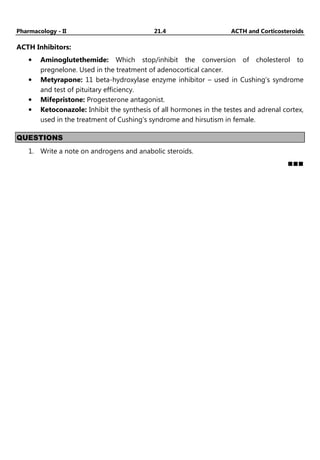 Pharmacology - II 21.4 ACTH and Corticosteroids
ACTH Inhibitors:
• Aminoglutethemide: Which stop/inhibit the conversion of cholesterol to
pregnelone. Used in the treatment of adenocortical cancer.
• Metyrapone: 11 beta-hydroxylase enzyme inhibitor – used in Cushing’s syndrome
and test of pituitary efficiency.
• Mifepristone: Progesterone antagonist.
• Ketoconazole: Inhibit the synthesis of all hormones in the testes and adrenal cortex,
used in the treatment of Cushing’s syndrome and hirsutism in female.
QUESTIONS
1. Write a note on androgens and anabolic steroids.
 