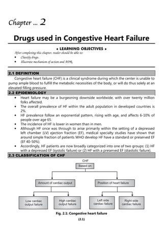 (2.1)
Chapter
Chapter
Chapter
Chapter ...
...
...
... 2
2
2
2
Drugs used in Congestive Heart Failure
♦ LEARNING OBJECTIVES ♦
After completing this chapter, reader should be able to:
• Classify drugs.
• Illustrate mechanism of action and ADR.
2.1 DEFINITION
Congestive heart failure (CHF) is a clinical syndrome during which the center is unable to
pump ample blood to fulfill the metabolic necessities of the body, or will do thus solely at an
elevated filling pressure.
2.2 EPIDEMIOLOGY
• Heart failure may be a burgeoning downside worldwide, with over twenty million
folks affected.
• The overall prevalence of HF within the adult population in developed countries is
2%.
• HF prevalence follow an exponential pattern, rising with age, and affects 6-10% of
people over age 65.
• The incidence of HF is lower in women than in men.
• Although HF once was through to arise primarily within the setting of a depressed
left chamber (LV) ejection fraction (EF), medical specialty studies have shown that
around simple fraction of patients WHO develop HF have a standard or preserved EF
(EF 40-50%).
• Accordingly, HF patients are now broadly categorized into one of two groups: (1) HF
with a depressed EF (systolic failure) or (2) HF with a preserved EF (diastolic failure).
2.3 CLASSIFICATION OF CHF
CHF
Based on
Amount of cardiac output Position of heart failure
Low cardiac
output failure
High cardiac
output failure
Left side
cardiac failure
Right side
cardiac failure
Fig. 2.1: Congestive heart failure
 