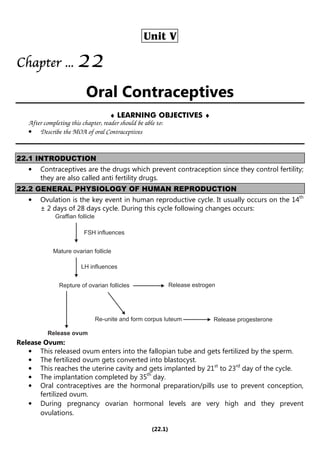 (22.1)
Unit V
Chapter
Chapter
Chapter
Chapter ...
...
...
... 2
2
2
22
2
2
2
Oral Contraceptives
♦ LEARNING OBJECTIVES ♦
After completing this chapter, reader should be able to:
• Describe the MOA of oral Contraceptives
22.1 INTRODUCTION
• Contraceptives are the drugs which prevent contraception since they control fertility;
they are also called anti fertility drugs.
22.2 GENERAL PHYSIOLOGY OF HUMAN REPRODUCTION
• Ovulation is the key event in human reproductive cycle. It usually occurs on the 14th
± 2 days of 28 days cycle. During this cycle following changes occurs:
Graffian follicle
FSH influences
Mature ovarian follicle
LH influences
Repture of ovarian follicles Release estrogen
Release progesterone
Re-unite and form corpus luteum
Release ovum
Release Ovum:
• This released ovum enters into the fallopian tube and gets fertilized by the sperm.
• The fertilized ovum gets converted into blastocyst.
• This reaches the uterine cavity and gets implanted by 21st
to 23rd
day of the cycle.
• The implantation completed by 35th
day.
• Oral contraceptives are the hormonal preparation/pills use to prevent conception,
fertilized ovum.
• During pregnancy ovarian hormonal levels are very high and they prevent
ovulations.
 