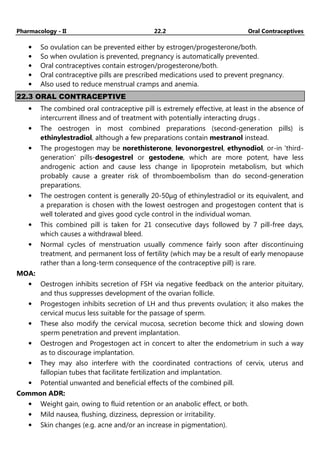 Pharmacology - II 22.2 Oral Contraceptives
• So ovulation can be prevented either by estrogen/progesterone/both.
• So when ovulation is prevented, pregnancy is automatically prevented.
• Oral contraceptives contain estrogen/progesterone/both.
• Oral contraceptive pills are prescribed medications used to prevent pregnancy.
• Also used to reduce menstrual cramps and anemia.
22.3 ORAL CONTRACEPTIVE
• The combined oral contraceptive pill is extremely effective, at least in the absence of
intercurrent illness and of treatment with potentially interacting drugs .
• The oestrogen in most combined preparations (second-generation pills) is
ethinylestradiol, although a few preparations contain mestranol instead.
• The progestogen may be norethisterone, levonorgestrel, ethynodiol, or-in 'third-
generation' pills-desogestrel or gestodene, which are more potent, have less
androgenic action and cause less change in lipoprotein metabolism, but which
probably cause a greater risk of thromboembolism than do second-generation
preparations.
• The oestrogen content is generally 20-50µg of ethinylestradiol or its equivalent, and
a preparation is chosen with the lowest oestrogen and progestogen content that is
well tolerated and gives good cycle control in the individual woman.
• This combined pill is taken for 21 consecutive days followed by 7 pill-free days,
which causes a withdrawal bleed.
• Normal cycles of menstruation usually commence fairly soon after discontinuing
treatment, and permanent loss of fertility (which may be a result of early menopause
rather than a long-term consequence of the contraceptive pill) is rare.
MOA:
• Oestrogen inhibits secretion of FSH via negative feedback on the anterior pituitary,
and thus suppresses development of the ovarian follicle.
• Progestogen inhibits secretion of LH and thus prevents ovulation; it also makes the
cervical mucus less suitable for the passage of sperm.
• These also modify the cervical mucosa, secretion become thick and slowing down
sperm penetration and prevent implantation.
• Oestrogen and Progestogen act in concert to alter the endometrium in such a way
as to discourage implantation.
• They may also interfere with the coordinated contractions of cervix, uterus and
fallopian tubes that facilitate fertilization and implantation.
• Potential unwanted and beneficial effects of the combined pill.
Common ADR:
• Weight gain, owing to fluid retention or an anabolic effect, or both.
• Mild nausea, flushing, dizziness, depression or irritability.
• Skin changes (e.g. acne and/or an increase in pigmentation).
 