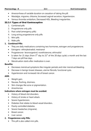 Pharmacology - II 22.3 Oral Contraceptives
• Amenorrhoea of variable duration on cessation of taking the pill.
• Mastalgia, migraine, chlosma, Increased vaginal secretion, Hypertension.
• Venous thrombo embolism, Decreased HDL, Bleeding irregularities.
22.3.1 Types of Oral Contraceptive
1. Combined pills
2. Progesterone only pills
3. Post coital (emergency pills)
4. Long acting progesterone only pills
5. Mini pills
6. Male pills
1. Combined Pills:
• They are daily medications containing two hormones, estrogen and progesterone.
• Estrogens- ethinylestradiol, mestranol
• Progesterone- levonorgestrol, norethisterone, ethinodiol
• Is taken for 21 days (from 5th
day to 21st
of the 28 days cycle) a month and the last
7 days are pill free days.
• Menstruation starts after medication is over.
Benefits:
• Decreases menstrual symptoms like irregular periods and inter menstrual bleeding.
• Decrease in benign breast diseases, uterine fibroids, functional cysts.
• Hypertension and increased risk of breast cancer.
ADR:
• Weight gain.
• Nausea, flushing, dizziness.
• Skin changes like acne or pigmentation.
• Amenhorrea.
Indications where estrogen must be avoided:
• History of blood clot disorders.
• History of stroke or heart attack.
• Severe hypertension.
• Diabetes that relates to blood vessel disorders.
• Poorly controlled diabetes.
• Severe headaches (migraine).
• Breast cancer.
• Liver cancer.
2. Progesterone only Pills:
• This pill is also called mini pills.
 