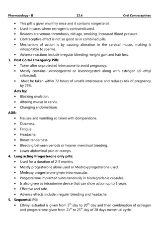 Pharmacology - II 22.4 Oral Contraceptives
• This pill is given monthly once and it contains norgesterol.
• Used in cases where estrogen is contraindicated.
• Reasons are venous thrombosis, old age, smoking, Increased Blood pressure.
• Contraceptive effect is not so good as in combined pills.
• Mechanism of action is by causing alteration in the cervical mucus, making it
inhospitable to sperms.
• Adverse reactions include irregular bleeding, weight gain and hair loss.
3. Post Coital Emergency Pills:
• Taken after unprotected intercourse to avoid pregnancy.
• Mostly contains Levonorgestrol or levonorgestrol along with estrogen (di ethyl
stilbestrol).
• Must be taken within 72 hours of unsafe intercourse and reduces risk of pregnancy
by 75%.
Acts by:
• Blocking ovulation.
• Altering mucus in cervix.
• Changing endometrium.
ADR:
• Nausea and vomiting so taken with domperidone.
• Dizziness.
• Fatigue.
• Headache.
• Breast tenderness.
• Bleeding between periods or heavier menstrual bleeding.
• Lower abdominal pain or cramps.
4. Long acting Progesterone only pills:
• Used for a duration of 2-5 months.
• Mostly progesterone alone used or Medroxyprogesterone used.
• Medroxy progesterone given intra muscular.
• Progesterone implanted subcutaneously in biodegradable capsules.
• Is also given as intrauterine device that can show action up to 5 years.
• Effective and safe.
• Adverse effects include irregular bleeding and headache.
5. Sequential Pill:
• Ethinyl estradiol is given from 5th
day to 20th
day and then combination of estrogen
and progesterone given from 21st
to 25th
day of 28 days menstrual cycle.
 
