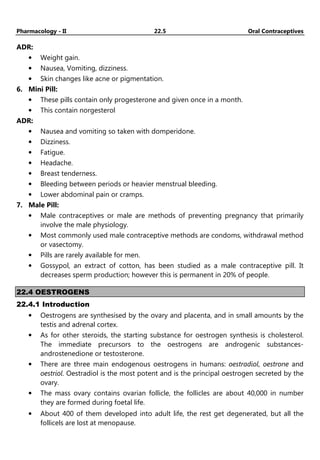 Pharmacology - II 22.5 Oral Contraceptives
ADR:
• Weight gain.
• Nausea, Vomiting, dizziness.
• Skin changes like acne or pigmentation.
6. Mini Pill:
• These pills contain only progesterone and given once in a month.
• This contain norgesterol
ADR:
• Nausea and vomiting so taken with domperidone.
• Dizziness.
• Fatigue.
• Headache.
• Breast tenderness.
• Bleeding between periods or heavier menstrual bleeding.
• Lower abdominal pain or cramps.
7. Male Pill:
• Male contraceptives or male are methods of preventing pregnancy that primarily
involve the male physiology.
• Most commonly used male contraceptive methods are condoms, withdrawal method
or vasectomy.
• Pills are rarely available for men.
• Gossypol, an extract of cotton, has been studied as a male contraceptive pill. It
decreases sperm production; however this is permanent in 20% of people.
22.4 OESTROGENS
22.4.1 Introduction
• Oestrogens are synthesised by the ovary and placenta, and in small amounts by the
testis and adrenal cortex.
• As for other steroids, the starting substance for oestrogen synthesis is cholesterol.
The immediate precursors to the oestrogens are androgenic substances-
androstenedione or testosterone.
• There are three main endogenous oestrogens in humans: oestradiol, oestrone and
oestriol. Oestradiol is the most potent and is the principal oestrogen secreted by the
ovary.
• The mass ovary contains ovarian follicle, the follicles are about 40,000 in number
they are formed during foetal life.
• About 400 of them developed into adult life, the rest get degenerated, but all the
follicels are lost at menopause.
 