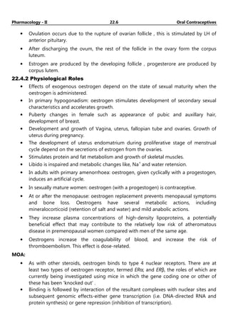 Pharmacology - II 22.6 Oral Contraceptives
• Ovulation occurs due to the rupture of ovarian follicle , this is stimulated by LH of
anterior pituitary.
• After discharging the ovum, the rest of the follicle in the ovary form the corpus
luteum.
• Estrogen are produced by the developing follicle , progesterore are produced by
corpus lutem.
22.4.2 Physiological Roles
• Effects of exogenous oestrogen depend on the state of sexual maturity when the
oestrogen is administered.
• In primary hypogonadism: oestrogen stimulates development of secondary sexual
characteristics and accelerates growth.
• Puberty changes in female such as appearance of pubic and auxillary hair,
development of breast.
• Development and growth of Vagina, uterus, fallopian tube and ovaries. Growth of
uterus during pregnancy.
• The development of uterus endomatrium during proliferative stage of menstrual
cycle depend on the secretions of estrogen from the ovaries.
• Stimulates protein and fat metabolism and growth of skeletal muscles.
• Libido is inspaired and metabolic changes like, Na+
and water retension.
• In adults with primary amenorrhoea: oestrogen, given cyclically with a progestogen,
induces an artificial cycle.
• In sexually mature women: oestrogen (with a progestogen) is contraceptive.
• At or after the menopause: oestrogen replacement prevents menopausal symptoms
and bone loss. Oestrogens have several metabolic actions, including
mineralocorticoid (retention of salt and water) and mild anabolic actions.
• They increase plasma concentrations of high-density lipoproteins, a potentially
beneficial effect that may contribute to the relatively low risk of atheromatous
disease in premenopausal women compared with men of the same age.
• Oestrogens increase the coagulability of blood, and increase the risk of
thromboembolism. This effect is dose-related.
MOA:
• As with other steroids, oestrogen binds to type 4 nuclear receptors. There are at
least two types of oestrogen receptor, termed ERα; and ERβ, the roles of which are
currently being investigated using mice in which the gene coding one or other of
these has been 'knocked out' .
• Binding is followed by interaction of the resultant complexes with nuclear sites and
subsequent genomic effects-either gene transcription (i.e. DNA-directed RNA and
protein synthesis) or gene repression (inhibition of transcription).
 
