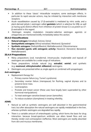 Pharmacology - II 22.7 Oral Contraceptives
• In addition to these 'classic' intracellular receptors, some oestrogen effects, in
particular its rapid vascular actions, may be initiated by interaction with membrane
receptors.
• Acute vasodilatation caused by 17-β-oestradiol is mediated by nitric oxide, and a
plant-derived (phyto-) oestrogen called genistein (which is selective for ERβ, as well
as having quite distinct effects from inhibition of protein kinase C) is as potent as 17-
β-oestradiol in this regard.
• Oestrogen receptor modulators (receptor-selective oestrogen agonists or
antagonists) are mentioned briefly immediately below this section.
22.4.3 Classifications
• Natural estrogen: Estradiaol, Estrone, Estriol
• Semisynthetic estrogens: Ethinyl estradiaol, Mestranol, Quinestrol
• Synthetic estrogens: Diethylstillbestrol, Methallenosstrol, Chlorotrianisene
• Non steroidal agents with estrogenic activity: Hexestrol, Dienestrol, Benzestrol,
Methallenoestril.
22.4.4 Preparations
• Many preparations (oral, transdermal, intramuscular, implantable and topical) of
oestrogens are available for a wide range of indications.
• These preparations include natural (e.g. estradiol, estriol) and synthetic
(e.g. mestranol, ethinylestradiol, stilbestrol) oestrogens.
• Oestrogens are presented either as single agents or combined with progestogen.
Anti-oestrogens
• Replacement therapy for:
o Primary ovarian failure (e.g. Turner's syndrome).
o Secondary ovarian failure (menopause) for flushing, vaginal dryness and to
preserve bone mass.
o Contraception.
o Prostate and breast cancer (these uses have largely been superseded by other
hormonal manipulations)
o To treat oestrogen-sensitive breast cancer (tamoxifen).
o To induce ovulation (clomiphene) in treating infertility.
ADME:
• Natural as well as synthetic oestrogens are well absorbed in the gastrointestinal
tract, but after absorption the natural oestrogens are rapidly metabolised in the liver,
whereas synthetic oestrogens are degraded less rapidly.
• There is a variable amount of enterohepatic cycling, which forms the basis for drug
interaction, because broad-spectrum antibiotic use alters bowel flora and can
thereby render oral contraception ineffective. Most oestrogens are readily absorbed
from skin and mucous membranes.
 