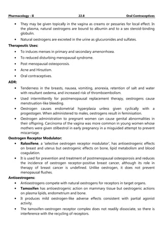 Pharmacology - II 22.8 Oral Contraceptives
• They may be given topically in the vagina as creams or pessaries for local effect. In
the plasma, natural oestrogens are bound to albumin and to a sex steroid-binding
globulin.
• Natural oestrogens are excreted in the urine as glucuronides and sulfates.
Therapeutic Uses:
• To induces menses in primary and secondary amenorrhoea.
• To reduced disturbing menopausal syndrome.
• Post menopausal osteoporosis.
• Acne and Hirsutism.
• Oral contraceptives.
ADR:
• Tenderness in the breasts, nausea, vomiting, anorexia, retention of salt and water
with resultant oedema, and increased risk of thromboembolism.
• Used intermittently for postmenopausal replacement therapy, oestrogens cause
menstruation-like bleeding.
• Oestrogen causes endometrial hyperplasia unless given cyclically with a
progestogen. When administered to males, oestrogens result in feminisation.
• Oestrogen administration to pregnant women can cause genital abnormalities in
their offspring. Carcinoma of the vagina was more common in young women whose
mothers were given stilbestrol in early pregnancy in a misguided attempt to prevent
miscarriage.
Oestrogen Receptor Modulator:
• Raloxifene, a 'selective oestrogen receptor modulator', has antioestrogenic effects
on breast and uterus but oestrogenic effects on bone, lipid metabolism and blood
coagulation.
• It is used for prevention and treatment of postmenopausal osteoporosis and reduces
the incidence of oestrogen receptor-positive breast cancer, although its role in
therapy of breast cancer is undefined. Unlike oestrogen, it does not prevent
menopausal flushes.
Antioestrogens:
• Antioestrogens compete with natural oestrogens for receptors in target organs.
• Tamoxifen has antioestrogenic action on mammary tissue but oestrogenic actions
on plasma lipids, endometrium and bone.
• It produces mild oestrogen-like adverse effects consistent with partial agonist
activity.
• The tamoxifen-oestrogen receptor complex does not readily dissociate, so there is
interference with the recycling of receptors.
 