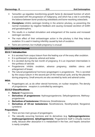 Pharmacology - II 22.9 Oral Contraceptives
• Tamoxifen up-regulates transforming growth factor-β, decreased function of which
is associated with the progression of malignancy, and which has a role in controlling
the balance between bone-producing osteoblasts and bone-resorbing osteoclasts.
• Clomiphene inhibits oestrogen binding in the anterior pituitary, so preventing the
normal modulation by negative feedback and causing increased secretion of GnRH
and gonadotrophins.
• This results in a marked stimulation and enlargement of the ovaries and increased
oestrogen secretion.
• The main effect of their antioestrogen action in the pituitary is that they induce
ovulation. It is used in treating infertility caused by lack of ovulation.
• Twins are common, but multiple pregnancy is unusual.
22.5 PROGESTERONE
22.5.1 Introduction
• It is secreted from corpus luteum from the healing scar of the ovary after ovulation.
• It is synthesized in placenta, adrenal and testes
• It is secreted during the last month of pregnancy. It is an important intermediate in
the synthesis of steroids
• Progesterone inhibits ovulation, advance pregnancy, stabilies uterus and
enlargement of breast.
• The natural progestational hormone (progestogen) is progesterone . This is secreted
by the corpus luteum in the second part of the menstrual cycle, and by the placenta
during pregnancy. Small amounts are also secreted by testis and adrenal cortex.
MOA:
• Progestogens act, as do other steroid hormones, on nuclear receptors. The density
of progesterone receptors is controlled by oestrogens.
22.5.2 Classifications
• Natural: Progesterone.
• Derivatives of progesterone: Hydroxyprogesterone, Dehydrogesterone, Methoxy-
progesterone.
• Derivatives of testosterone: Ethisterone, Dimethisterone.
• Derivatives of 19-nor testosterone: Norethisterone, Norethynodrel, Norgestrol,
Lynesterol.
Preparations:
• There are two main groups of progestogens.
• The naturally occurring hormone and its derivatives (e.g. hydroxyprogesterone,
medroxyprogesterone, dyhydrogesterone). Progesterone itself is virtually inactive
orally, because after absorption it is metabolised in the liver, and hepatic extraction
is nearly complete.
 