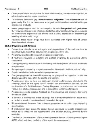 Pharmacology - II 22.10 Oral Contraceptives
• Other preparations are available for oral administration, intramuscular injection, or
administration via the vagina or rectum.
• Testosterone derivatives (e.g. norethisterone, norgestrel and ethynodiol) can be
given orally. The first two have some androgenic activity and are metabolised to give
oestrogenic products.
• Newer progestogens used in contraception include desogestrel and gestodene;
they may have less adverse effects on lipids than ethynodiol and may be considered
for women who experience side effects such as acne, depression or breakthrough
bleeding with the older drugs.
• However, these newer drugs have been associated with higher risks of venous
thromboembolic disease.
22.5.3 Physiological Actions
• Premenstrual stimulation of estrogens and preparations of the endomatrium for
menstrual cycle. Menstrual occurs when progesterone level falls.
• Pregnancy is sustained because of progesterone secretion.
• It neutralizes Oxytocin of pituitary and protect pregnancy by preventing uterine
contraction.
• During pregnancy menstruation is inhibiting and development of breast are due to
progesterone.
• Birth passage is relaxed by progesterone and so its widen to facilitate birth of baby.
• Protein metabolism is decreased with progesterone.
• Estrogen-progesterone in combination may be synergestic or opposite, competitive
depend upon the stage of in the sex life of a women.
• Progesterone acts, in turn, on oestrogen-primed endometrium, stimulating the
secretory phase of the cycle, which renders the endometrium suitable for the
implantation of a fertilised ovum. During this phase, cervical mucus becomes more
viscous, less alkaline, less copious and in general less welcoming for sperm.
• Progesterone exerts negative feedback on hypothalamus and pituitary, decreasing
the release of LH.
• It also has a thermogenic effect, causing a rise in body temperature of about 0.5°C
at ovulation, which is maintained until the end of the cycle.
• If implantation of the ovum does not occur, progesterone secretion stops, triggering
menstruation.
• If implantation does occur, the corpus luteum continues to secrete progesterone,
which, by its effect on the hypothalamus and anterior pituitary, prevents further
ovulation.
• The chorion (an antecedent of the placenta) secretes human chorionic gonadotrophin
(HCG), which maintains the lining of the womb during pregnancy.
 