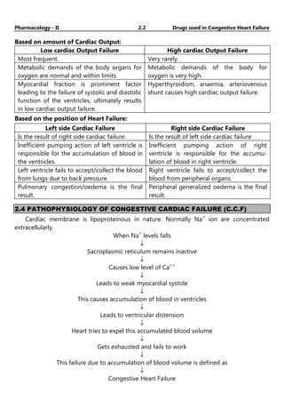 Pharmacology - II 2.2 Drugs used in Congestive Heart Failure
Based on amount of Cardiac Output:
Low cardiac Output Failure High cardiac Output Failure
Most frequent. Very rarely.
Metabolic demands of the body organs for
oxygen are normal and within limits.
Metabolic demands of the body for
oxygen is very high.
Myocardial fraction is prominent factor
leading to the failure of systolic and diastolic
function of the ventricles, ultimately results
in low cardiac output failure.
Hyperthyroidism, anaemia, arteriovenous
shunt causes high cardiac output failure.
Based on the position of Heart Failure:
Left side Cardiac Failure Right side Cardiac Failure
Is the result of right side cardiac failure. Is the result of left side cardiac failure
Inefficient pumping action of left ventricle is
responsible for the accumulation of blood in
the ventricles.
Inefficient pumping action of right
ventricle is responsible for the accumu-
lation of blood in right ventricle.
Left ventricle fails to accept/collect the blood
from lungs due to back pressure.
Right ventricle fails to accept/collect the
blood from peripheral organs.
Pulmonary congestion/oedema is the final
result.
Peripheral generalized oedema is the final
result.
2.4 PATHOPHYSIOLOGY OF CONGESTIVE CARDIAC FAILURE (C.C.F)
Cardiac membrane is lipoproteinous in nature. Normally Na+
ion are concentrated
extracellularly.
When Na+
levels falls
↓
Sacroplasmic reticulum remains inactive
↓
Causes low level of Ca++
↓
Leads to weak myocardial systole
↓
This causes accumulation of blood in ventricles
↓
Leads to ventricular distension
↓
Heart tries to expel this accumulated blood volume
↓
Gets exhausted and fails to work
↓
This failure due to accumulation of blood volume is defined as
↓
Congestive Heart Failure
 