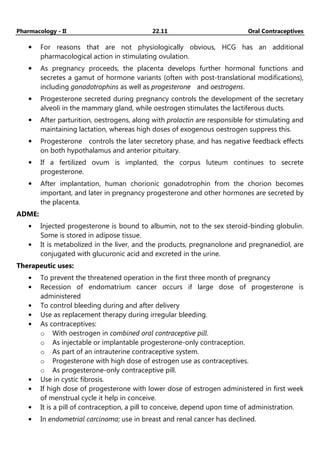 Pharmacology - II 22.11 Oral Contraceptives
• For reasons that are not physiologically obvious, HCG has an additional
pharmacological action in stimulating ovulation.
• As pregnancy proceeds, the placenta develops further hormonal functions and
secretes a gamut of hormone variants (often with post-translational modifications),
including gonadotrophins as well as progesterone and oestrogens.
• Progesterone secreted during pregnancy controls the development of the secretary
alveoli in the mammary gland, while oestrogen stimulates the lactiferous ducts.
• After parturition, oestrogens, along with prolactin are responsible for stimulating and
maintaining lactation, whereas high doses of exogenous oestrogen suppress this.
• Progesterone controls the later secretory phase, and has negative feedback effects
on both hypothalamus and anterior pituitary.
• If a fertilized ovum is implanted, the corpus luteum continues to secrete
progesterone.
• After implantation, human chorionic gonadotrophin from the chorion becomes
important, and later in pregnancy progesterone and other hormones are secreted by
the placenta.
ADME:
• Injected progesterone is bound to albumin, not to the sex steroid-binding globulin.
Some is stored in adipose tissue.
• It is metabolized in the liver, and the products, pregnanolone and pregnanediol, are
conjugated with glucuronic acid and excreted in the urine.
Therapeutic uses:
• To prevent the threatened operation in the first three month of pregnancy
• Recession of endomatrium cancer occurs if large dose of progesterone is
administered
• To control bleeding during and after delivery
• Use as replacement therapy during irregular bleeding.
• As contraceptives:
o With oestrogen in combined oral contraceptive pill.
o As injectable or implantable progesterone-only contraception.
o As part of an intrauterine contraceptive system.
o Progesterone with high dose of estrogen use as contraceptives.
o As progesterone-only contraceptive pill.
• Use in cystic fibrosis.
• If high dose of progesterone with lower dose of estrogen administered in first week
of menstrual cycle it help in conceive.
• It is a pill of contraception, a pill to conceive, depend upon time of administration.
• In endometrial carcinoma; use in breast and renal cancer has declined.
 