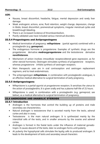Pharmacology - II 22.12 Oral Contraceptives
ADR:
• Nausea, breast discomfort, headache, fatigue, mental depression and rarely liver
damage.
• Weak androgenic actions, acne, fluid retention, weight change, depression, change
in libido, breast discomfort, premenstrual symptoms, irregular menstrual cycles and
breakthrough bleeding.
• There is an increased incidence of thromboembolism.
• Poorly validated uses have included various menstrual disorders.
22.5.4 Progestogens and Antiprogestogens
• Medical termination of pregnancy: mifepristone (partial agonist) combined with a
prostaglandin (e.g. gemeprost).
• The endogenous hormone is progesterone. Examples of synthetic drugs are the
progesterone derivative medroxyprogesterone and the testosterone derivative
norethisterone.
• Mechanism of action involves intracellular receptor/altered gene expression, as for
other steroid hormones. Oestrogen stimulates synthesis of progesterone receptors,
whereas progesterone inhibits synthesis of oestrogen receptors.
• Main therapeutic uses are in oral contraception and oestrogen replacement
regimens, and to treat endometriosis.
• The antiprogestogen mifepristone, in combination with prostaglandin analogues, is
an effective medical alternative to surgical termination of early pregnancy.
22.5.5 Antiprogestogens
• Mifepristone is a partial agonist at progesterone receptors. It sensitises the uterus to
the action of prostaglandins. It is given orally and has a plasma half-life of 21 hours.
• Mifepristone is used, in combination with a prostaglandin (e.g. gemeprost; see
below), as a medical alternative to surgical termination of pregnancy.
22.6 ANDROGENS AND ANABOLIC STEROIDS
22.6.1 Introduction
• Androgen is the hormones that control the building up of proteins and male
secondary sex characteristics.
• Natural androgen is testosterone that is secreted mainly from the testis, adrenal
cortex and also in ovary.
• Testosterone is the main natural androgen. It is synthesized mainly by the
interstitial cells of the testis, and in smaller amounts by the ovaries and adrenal
cortex.
• Androgen is formed in the foetal testis under the influence of maternal gonado-
tropin. It causes descent of the testis, later no androgen forms until puberty
• At puberty the hypophysial cells stimulate the laydig cells to produced androgen. It
leads to the development of testis and secondary sexual characters
 