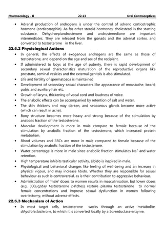 Pharmacology - II 22.13 Oral Contraceptives
• Adrenal production of androgens is under the control of adreno corticotrophic
hormone (corticotrophin). As for other steroid hormones, cholesterol is the starting
substance. Dehydroepiandrosterone and androstenedione are important
intermediates. They are released from the gonads and the adrenal cortex, and
converted to testosterone in the liver.
22.6.2 Physiological Actions
• In general, the effects of exogenous androgens are the same as those of
testosterone, and depend on the age and sex of the recipient.
• If administered to boys at the age of puberty, there is rapid development of
secondary sexual characteristics maturation of the reproductive organs like
prostrate, seminal vesicles and the external genitals is also stimulated.
• Life and fertility of spermatozoa is maintained
• Development of secondary sexual characters like appearance of moustache, beard,
pubic and auxiliary hair etc.
• Growth of larynx, thickening of vocal cord and loudness of voice.
• The anabolic effects can be accompanied by retention of salt and water.
• The skin thickens and may darken, and sebaceous glands become more active
(which can result in acne).
• Bony structure becomes more heavy and strong because of the stimulation by
anabolic fraction of the testosterone.
• Muscular development is more in male compare to female because of the
stimulation by anabolic fraction of the testosterone, which increased protein
metabolism.
• Blood volumes and RBCs are more in male compared to female because of the
stimulation by anabolic fraction of the testosterone.
• Water percentage is more in male since anabolic fraction stimulates Na+
and water
retention.
• High temperature inhibits testicular activity. Libido is inspired in male.
• Physiological and behavioral changes like feeling of well-being and an increase in
physical vigour, and may increase libido. Whether they are responsible for sexual
behaviour as such is controversial, as is their contribution to aggressive behaviour.
• Administration of 'male' doses to women results in masculinisation, but lower doses
(e.g. 300µg/day testosterone patches) restore plasma testosterone to normal
female concentrations and improve sexual dysfunction in women following
ovariectomy, without adverse effects.
22.6.3 Mechanism of Action
• In most target cells, testosterone works through an active metabolite,
dihydrotestosterone, to which it is converted locally by a 5α-reductase enzyme.
 