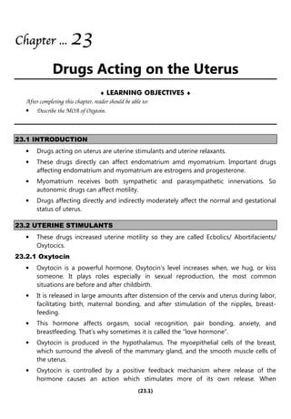 (23.1)
Chapter
Chapter
Chapter
Chapter ...
...
...
... 2
2
2
23
3
3
3
Drugs Acting on the Uterus
♦ LEARNING OBJECTIVES ♦
After completing this chapter, reader should be able to:
• Describe the MOA of Oxytoin.
23.1 INTRODUCTION
• Drugs acting on uterus are uterine stimulants and uterine relaxants.
• These drugs directly can affect endomatrium amd myomatrium. Important drugs
affecting endomatrium and myomatrium are estrogens and progesterone.
• Myomatrium receives both sympathetic and parasympathetic innervations. So
autonomic drugs can affect motility.
• Drugs affecting directly and indirectly moderately affect the normal and gestational
status of uterus.
23.2 UTERINE STIMULANTS
• These drugs increased uterine motility so they are called Ecbolics/ Abortifacients/
Oxytocics.
23.2.1 Oxytocin
• Oxytocin is a powerful hormone. Oxytocin’s level increases when, we hug, or kiss
someone. It plays roles especially in sexual reproduction, the most common
situations are before and after childbirth.
• It is released in large amounts after distension of the cervix and uterus during labor,
facilitating birth, maternal bonding, and after stimulation of the nipples, breast-
feeding.
• This hormone affects orgasm, social recognition, pair bonding, anxiety, and
breastfeeding. That’s why sometimes it is called the “love hormone”.
• Oxytocin is produced in the hypothalamus. The myoepithelial cells of the breast,
which surround the alveoli of the mammary gland, and the smooth muscle cells of
the uterus.
• Oxytocin is controlled by a positive feedback mechanism where release of the
hormone causes an action which stimulates more of its own release. When
 