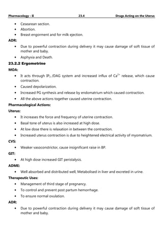 Pharmacology - II 23.4 Drugs Acting on the Uterus
• Cesearean section.
• Abortion.
• Breast engorment and for milk ejection.
ADR:
• Due to powerful contraction during delivery it may cause damage of soft tissue of
mother and baby.
• Asphyxia and Death.
23.2.2 Ergometrine
MOA:
• It acts through IP3 /DAG system and increased influx of Ca2+
release, which cause
contraction.
• Caused depolarization.
• Increased PG synthesis and release by endomatrium which caused contraction.
• All the above actions together caused uterine contraction.
Pharmacological Actions:
Uterus:
• It increases the force and frequency of uterine contraction.
• Basal tone of uterus is also increased at high dose.
• At low dose there is relaxation in between the contraction.
• Increased uterus contraction is due to heightened electrical activity of myomatrium.
CVS:
• Weaker vasoconstrictor, cause insignificant raise in BP.
GIT:
• At high dose increased GIT peristalysis.
ADME:
• Well absorbed and distributed well, Metabolised in liver and excreted in urine.
Therapeutic Uses:
• Management of third stage of pregnancy.
• To control and prevent post partum hemorrhage.
• To ensure normal ovulation.
ADR:
• Due to powerful contraction during delivery it may cause damage of soft tissue of
mother and baby.
 