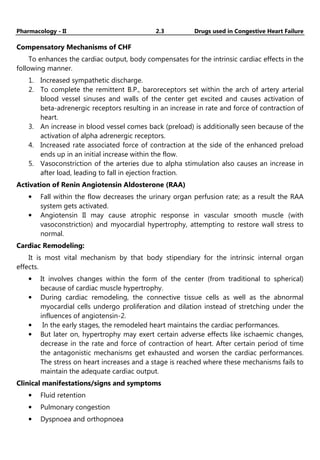 Pharmacology - II 2.3 Drugs used in Congestive Heart Failure
Compensatory Mechanisms of CHF
To enhances the cardiac output, body compensates for the intrinsic cardiac effects in the
following manner.
1. Increased sympathetic discharge.
2. To complete the remittent B.P., baroreceptors set within the arch of artery arterial
blood vessel sinuses and walls of the center get excited and causes activation of
beta-adrenergic receptors resulting in an increase in rate and force of contraction of
heart.
3. An increase in blood vessel comes back (preload) is additionally seen because of the
activation of alpha adrenergic receptors.
4. Increased rate associated force of contraction at the side of the enhanced preload
ends up in an initial increase within the flow.
5. Vasoconstriction of the arteries due to alpha stimulation also causes an increase in
after load, leading to fall in ejection fraction.
Activation of Renin Angiotensin Aldosterone (RAA)
• Fall within the flow decreases the urinary organ perfusion rate; as a result the RAA
system gets activated.
• Angiotensin II may cause atrophic response in vascular smooth muscle (with
vasoconstriction) and myocardial hypertrophy, attempting to restore wall stress to
normal.
Cardiac Remodeling:
It is most vital mechanism by that body stipendiary for the intrinsic internal organ
effects.
• It involves changes within the form of the center (from traditional to spherical)
because of cardiac muscle hypertrophy.
• During cardiac remodeling, the connective tissue cells as well as the abnormal
myocardial cells undergo proliferation and dilation instead of stretching under the
influences of angiotensin-2.
• In the early stages, the remodeled heart maintains the cardiac performances.
• But later on, hypertrophy may exert certain adverse effects like ischaemic changes,
decrease in the rate and force of contraction of heart. After certain period of time
the antagonistic mechanisms get exhausted and worsen the cardiac performances.
The stress on heart increases and a stage is reached where these mechanisms fails to
maintain the adequate cardiac output.
Clinical manifestations/signs and symptoms
• Fluid retention
• Pulmonary congestion
• Dyspnoea and orthopnoea
 