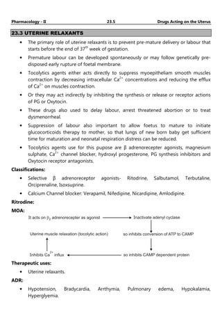 Pharmacology - II 23.5 Drugs Acting on the Uterus
23.3 UTERINE RELAXANTS
• The primary role of uterine relaxants is to prevent pre-mature delivery or labour that
starts before the end of 37th
week of gestation.
• Premature labour can be developed spontaneously or may follow genetically pre-
disposed early rupture of foetal membrane.
• Tocolytics agents either acts directly to suppress myoepitheliam smooth muscles
contraction by decreasing intracellular Ca2+
concentrations and reducing the efflux
of Ca2+
on muscles contraction.
• Or they may act indirectly by inhibiting the synthesis or release or receptor actions
of PG or Oxytocin.
• These drugs also used to delay labour, arrest threatened abortion or to treat
dysmenorrheal.
• Suppression of labour also important to allow foetus to mature to initiate
glucocorticoids therapy to mother, so that lungs of new born baby get sufficient
time for maturation and neonatal respiration distress can be reduced.
• Tocolytics agents use for this pupose are β adrenorecepter agonists, magnesium
sulphate, Ca2+
channel blocker, hydroxyl progesterone, PG synthesis inhibitors and
Oxytocin receptor antagonists.
Classifications:
• Selective β adrenoreceptor agonists- Ritodrine, Salbutamol, Terbutaline,
Orciprenaline, Isoxsuprine.
• Calcium Channel blocker: Verapamil, Nifedipine, Nicardipine, Amlodipine.
Ritrodine:
MOA:
It acts on adrenorecepter as agonist
b2
Uterine muscle relaxation (tocolytic action)
Inactivate adenyl cyclase
so inhibits conversion of ATP to CAMP
Inhibits Ca influx
2+
so inhibits CAMP dependent protein
Therapeutic uses:
• Uterine relaxants.
ADR:
• Hypotension, Bradycardia, Arrthymia, Pulmonary edema, Hypokalamia,
Hyperglyemia.
 