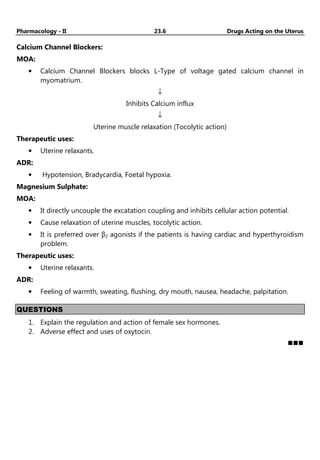 Pharmacology - II 23.6 Drugs Acting on the Uterus
Calcium Channel Blockers:
MOA:
• Calcium Channel Blockers blocks L-Type of voltage gated calcium channel in
myomatrium.
↓
Inhibits Calcium influx
↓
Uterine muscle relaxation (Tocolytic action)
Therapeutic uses:
• Uterine relaxants.
ADR:
• Hypotension, Bradycardia, Foetal hypoxia.
Magnesium Sulphate:
MOA:
• It directly uncouple the excatation coupling and inhibits cellular action potential.
• Cause relaxation of uterine muscles, tocolytic action.
• It is preferred over β2 agonists if the patients is having cardiac and hyperthyroidism
problem.
Therapeutic uses:
• Uterine relaxants.
ADR:
• Feeling of warmth, sweating, flushing, dry mouth, nausea, headache, palpitation.
QUESTIONS
1. Explain the regulation and action of female sex hormones.
2. Adverse effect and uses of oxytocin.
 