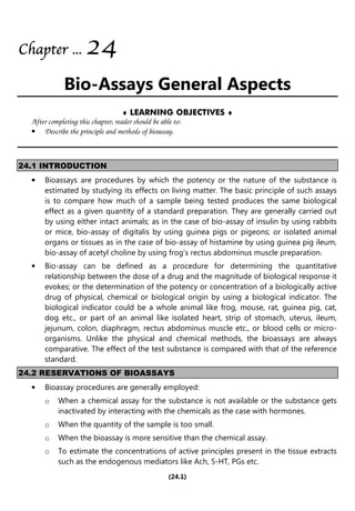 (24.1)
Chapter
Chapter
Chapter
Chapter ...
...
...
... 2
2
2
24
4
4
4
Bio-Assays General Aspects
♦ LEARNING OBJECTIVES ♦
After completing this chapter, reader should be able to:
• Describe the principle and methods of bioassay.
24.1 INTRODUCTION
• Bioassays are procedures by which the potency or the nature of the substance is
estimated by studying its effects on living matter. The basic principle of such assays
is to compare how much of a sample being tested produces the same biological
effect as a given quantity of a standard preparation. They are generally carried out
by using either intact animals; as in the case of bio-assay of insulin by using rabbits
or mice, bio-assay of digitalis by using guinea pigs or pigeons; or isolated animal
organs or tissues as in the case of bio-assay of histamine by using guinea pig ileum,
bio-assay of acetyl choline by using frog’s rectus abdominus muscle preparation.
• Bio-assay can be defined as a procedure for determining the quantitative
relationship between the dose of a drug and the magnitude of biological response it
evokes; or the determination of the potency or concentration of a biologically active
drug of physical, chemical or biological origin by using a biological indicator. The
biological indicator could be a whole animal like frog, mouse, rat, guinea pig, cat,
dog etc., or part of an animal like isolated heart, strip of stomach, uterus, ileum,
jejunum, colon, diaphragm, rectus abdominus muscle etc., or blood cells or micro-
organisms. Unlike the physical and chemical methods, the bioassays are always
comparative. The effect of the test substance is compared with that of the reference
standard.
24.2 RESERVATIONS OF BIOASSAYS
• Bioassay procedures are generally employed:
o When a chemical assay for the substance is not available or the substance gets
inactivated by interacting with the chemicals as the case with hormones.
o When the quantity of the sample is too small.
o When the bioassay is more sensitive than the chemical assay.
o To estimate the concentrations of active principles present in the tissue extracts
such as the endogenous mediators like Ach, 5-HT, PGs etc.
 