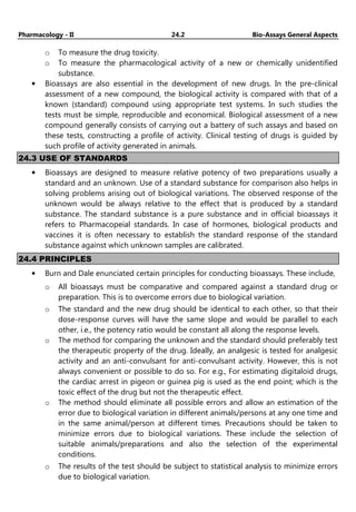 Pharmacology - II 24.2 Bio-Assays General Aspects
o To measure the drug toxicity.
o To measure the pharmacological activity of a new or chemically unidentified
substance.
• Bioassays are also essential in the development of new drugs. In the pre-clinical
assessment of a new compound, the biological activity is compared with that of a
known (standard) compound using appropriate test systems. In such studies the
tests must be simple, reproducible and economical. Biological assessment of a new
compound generally consists of carrying out a battery of such assays and based on
these tests, constructing a profile of activity. Clinical testing of drugs is guided by
such profile of activity generated in animals.
24.3 USE OF STANDARDS
• Bioassays are designed to measure relative potency of two preparations usually a
standard and an unknown. Use of a standard substance for comparison also helps in
solving problems arising out of biological variations. The observed response of the
unknown would be always relative to the effect that is produced by a standard
substance. The standard substance is a pure substance and in official bioassays it
refers to Pharmacopeial standards. In case of hormones, biological products and
vaccines it is often necessary to establish the standard response of the standard
substance against which unknown samples are calibrated.
24.4 PRINCIPLES
• Burn and Dale enunciated certain principles for conducting bioassays. These include,
o All bioassays must be comparative and compared against a standard drug or
preparation. This is to overcome errors due to biological variation.
o The standard and the new drug should be identical to each other, so that their
dose-response curves will have the same slope and would be parallel to each
other, i.e., the potency ratio would be constant all along the response levels.
o The method for comparing the unknown and the standard should preferably test
the therapeutic property of the drug. Ideally, an analgesic is tested for analgesic
activity and an anti-convulsant for anti-convulsant activity. However, this is not
always convenient or possible to do so. For e.g., For estimating digitaloid drugs,
the cardiac arrest in pigeon or guinea pig is used as the end point; which is the
toxic effect of the drug but not the therapeutic effect.
o The method should eliminate all possible errors and allow an estimation of the
error due to biological variation in different animals/persons at any one time and
in the same animal/person at different times. Precautions should be taken to
minimize errors due to biological variations. These include the selection of
suitable animals/preparations and also the selection of the experimental
conditions.
o The results of the test should be subject to statistical analysis to minimize errors
due to biological variation.
 
