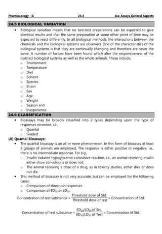 Pharmacology - II 24.3 Bio-Assays General Aspects
24.5 BIOLOGICAL VARIATION
• Biological variation means that no two-test preparations can be expected to give
identical results and that the same preparation at some other point of time may be
expected to react differently. In all biological methods, the interactions between the
chemicals and the biological systems are observed. One of the characteristics of the
biological systems is that they are continually changing and therefore are never the
same. A number of factors have been found which alter the responsiveness of the
isolated biological systems as well as the whole animals. These include,
o Environment
o Temperature
o Diet
o Solvent
o Species
o Strain
o Sex
o Age
o Weight
o Season and
o Inexperience.
24.6 CLASSIFICATION
• Bioassays may be broadly classified into 2 types depending upon the type of
responses recorded, i.e.,
o Quantal
o Graded
(A) Quantal Bioassays:
• The quantal bioassay is an all or none phenomenon. In this form of bioassay at least
2 groups of animals are employed. The response is either positive or negative, i.e.,
there is no intermediate response. For e.g.,
o Insulin induced hypoglycemic convulsive reaction, i.e., an animal receiving insulin
either show convulsions or does not;
o The animal receiving a dose of a drug, as in toxicity studies, either dies or does
not die.
• This method of bioassay is not very accurate, but can be employed for the following
cases:
o Comparison of threshold responses.
o Comparison of ED50 or LD50.
Concentration of test substance =
Threshold dose of Std.
Threshold dose of test
× Concentration of Std.
Concentration of test substance =
ED50/LD50 of Std.
ED50/LD50 of Test
× Concentration of Std.
 