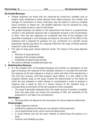 Pharmacology - II 24.4 Bio-Assays General Aspects
(B) Graded Bioassays:
• Graded responses are those that are measured by continuous variables such as
weight, body temperature, blood glucose level, blood pressure, the number and
strength of contractions of heart, respiratory rate, the extent to which an isolated
tissue contracts or relaxes etc., The graded responses may be assessed by using
either the whole animal or a part of the animal.
• The graded bioassays are based on the observations that there is a proportionate
increase in the observed response with a subsequent increase in the concentration
or dose. Then the test responses are compared with that of the standard. The
parameters employed in such bioassays are based on the nature of the effect of the
substance that is expected to produce. For e.g., contraction of a smooth muscle
preparation (guinea pig ileum) for assaying histamine; the study of blood pressure
response in case of adrenaline.
• This type of assay gives almost identical results. The choice of the assay depends
upon,
o Precision of assay demands.
o Quantity of the sample available.
o Availability of experimental animals.
• The various methods of graded bioassays are,
1. Matching Dose Bioassay:
• It is the simplest form of all graded bioassays and involves no calculations. In this
type of bioassay, the response of the standard substance is recorded first and then
the response of the test substance is tried to match with that of the standard by a
trial and error process, until they produce equal effects. It is also called as the
analytical dilution assay as the assay involves the determination of the factor by
which the test substance is either diluted or concentrated in order to produce a
response that is equal to that of a known amount of the standard drug. A
corresponding concentration of the test substance is then calculated.
o This assay is generally employed when the ample amount of sample is available.
Since the assay does not involve the recording of CRC, the sensitivity of the
preparation is not taken into consideration.
Advantages:
o The assay does not depend on the assumption of a dose response relationship.
Disadvantages:
o Purely subjective method.
o Inefficient as preliminary effects are not utilized in final assessment.
o Lot of experimental errors, which cannot be determined.
o A crude method and not the exact method of determining the potency of a
drug.
o Precision and reliability are poor.
 